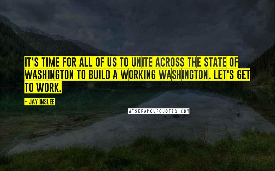 Jay Inslee Quotes: It's time for all of us to unite across the state of Washington to build a working Washington. Let's get to work.