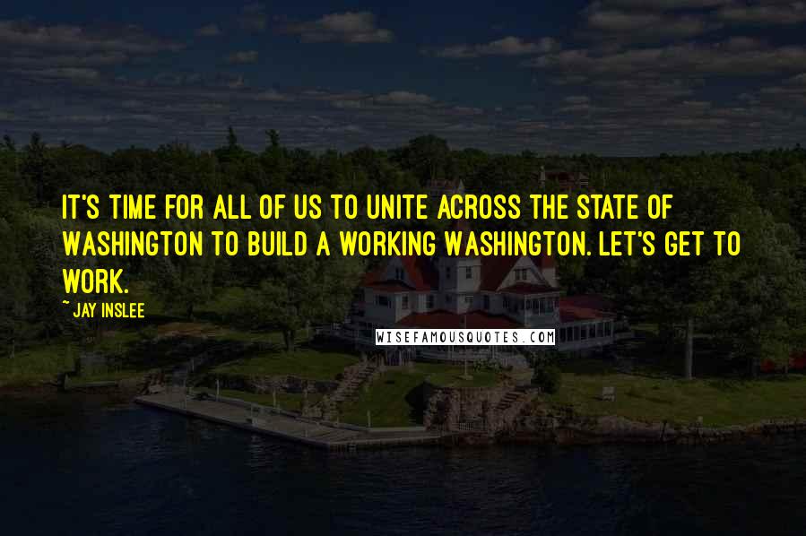 Jay Inslee Quotes: It's time for all of us to unite across the state of Washington to build a working Washington. Let's get to work.