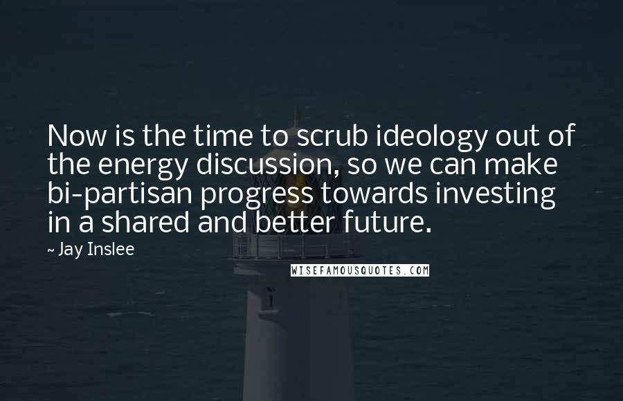 Jay Inslee Quotes: Now is the time to scrub ideology out of the energy discussion, so we can make bi-partisan progress towards investing in a shared and better future.