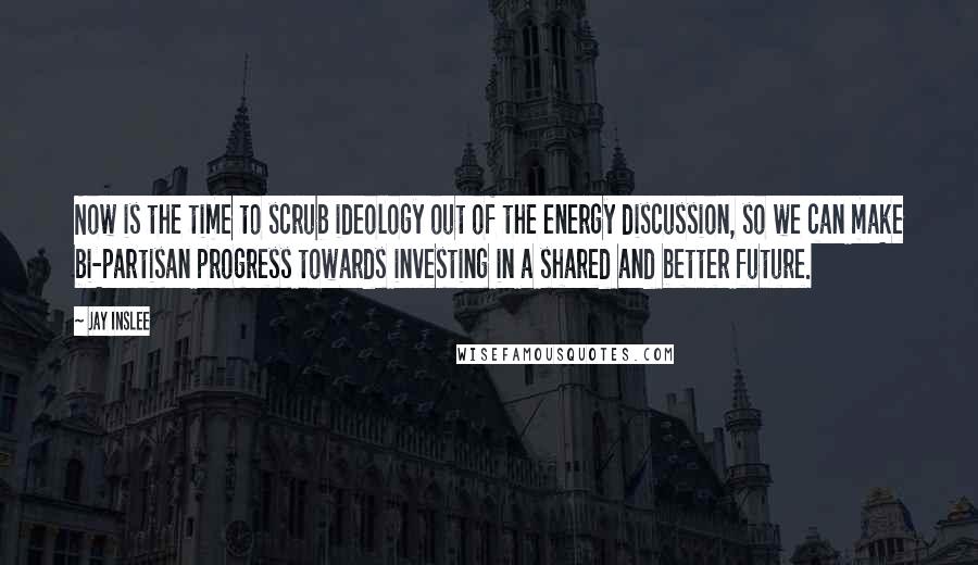 Jay Inslee Quotes: Now is the time to scrub ideology out of the energy discussion, so we can make bi-partisan progress towards investing in a shared and better future.