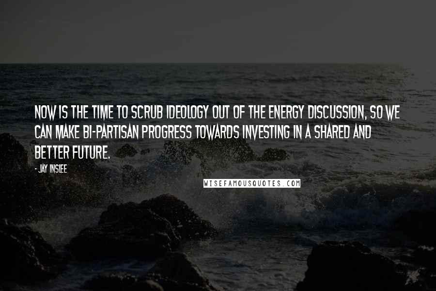 Jay Inslee Quotes: Now is the time to scrub ideology out of the energy discussion, so we can make bi-partisan progress towards investing in a shared and better future.