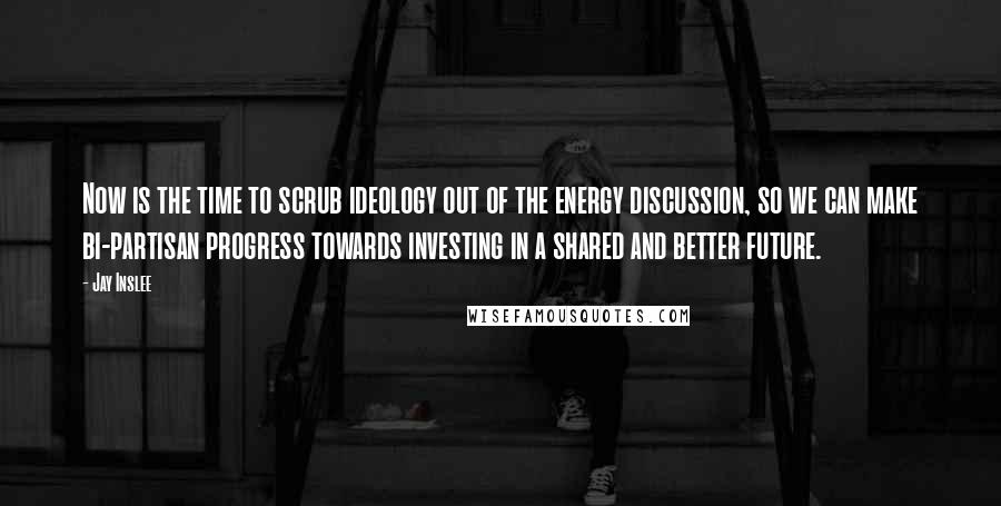 Jay Inslee Quotes: Now is the time to scrub ideology out of the energy discussion, so we can make bi-partisan progress towards investing in a shared and better future.