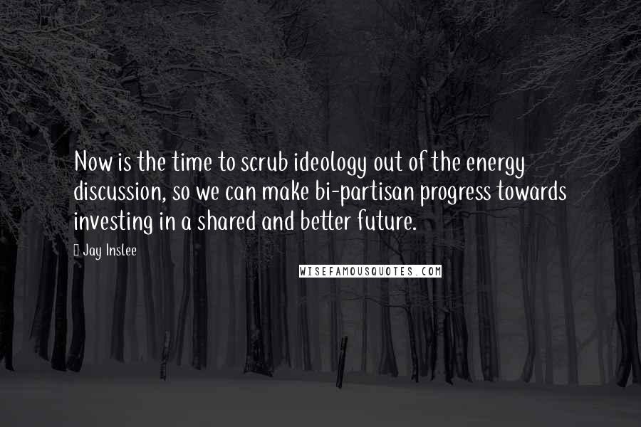 Jay Inslee Quotes: Now is the time to scrub ideology out of the energy discussion, so we can make bi-partisan progress towards investing in a shared and better future.