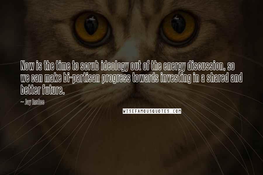 Jay Inslee Quotes: Now is the time to scrub ideology out of the energy discussion, so we can make bi-partisan progress towards investing in a shared and better future.