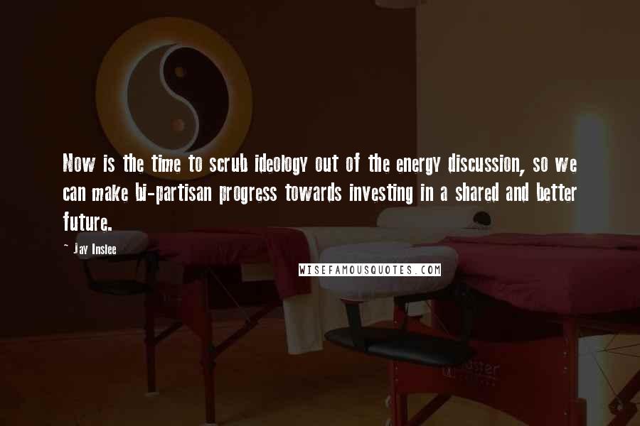 Jay Inslee Quotes: Now is the time to scrub ideology out of the energy discussion, so we can make bi-partisan progress towards investing in a shared and better future.