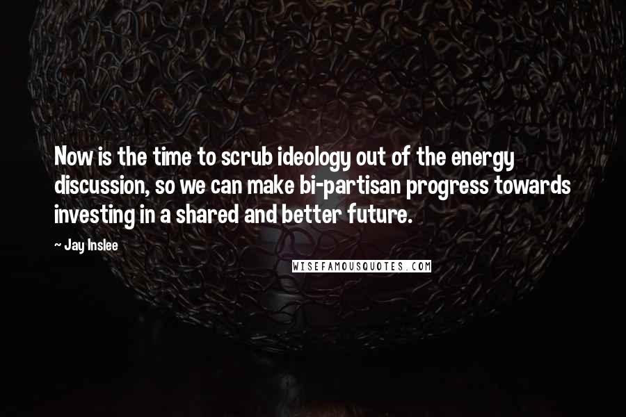 Jay Inslee Quotes: Now is the time to scrub ideology out of the energy discussion, so we can make bi-partisan progress towards investing in a shared and better future.