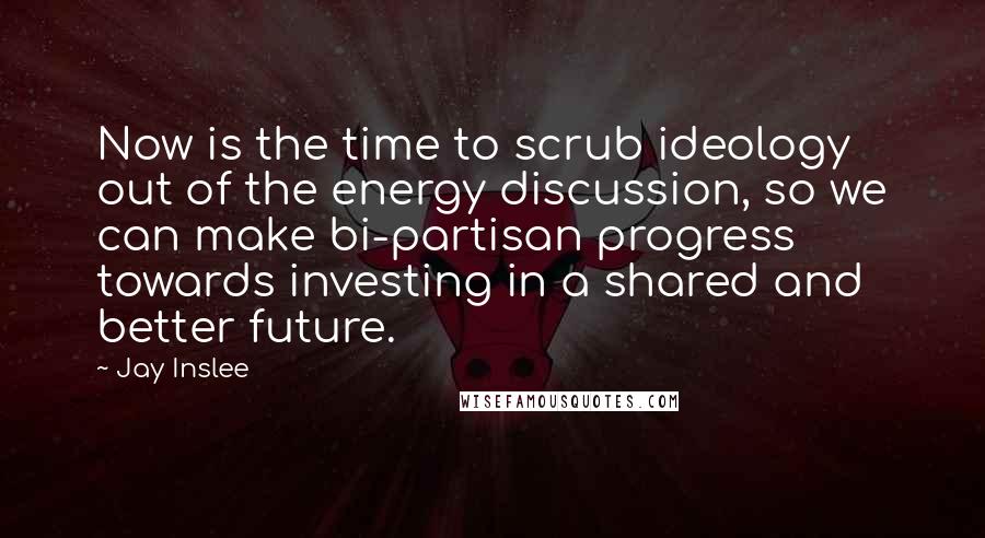 Jay Inslee Quotes: Now is the time to scrub ideology out of the energy discussion, so we can make bi-partisan progress towards investing in a shared and better future.