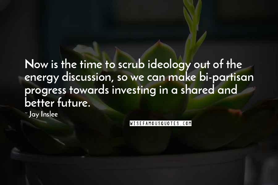 Jay Inslee Quotes: Now is the time to scrub ideology out of the energy discussion, so we can make bi-partisan progress towards investing in a shared and better future.