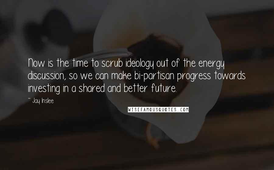 Jay Inslee Quotes: Now is the time to scrub ideology out of the energy discussion, so we can make bi-partisan progress towards investing in a shared and better future.