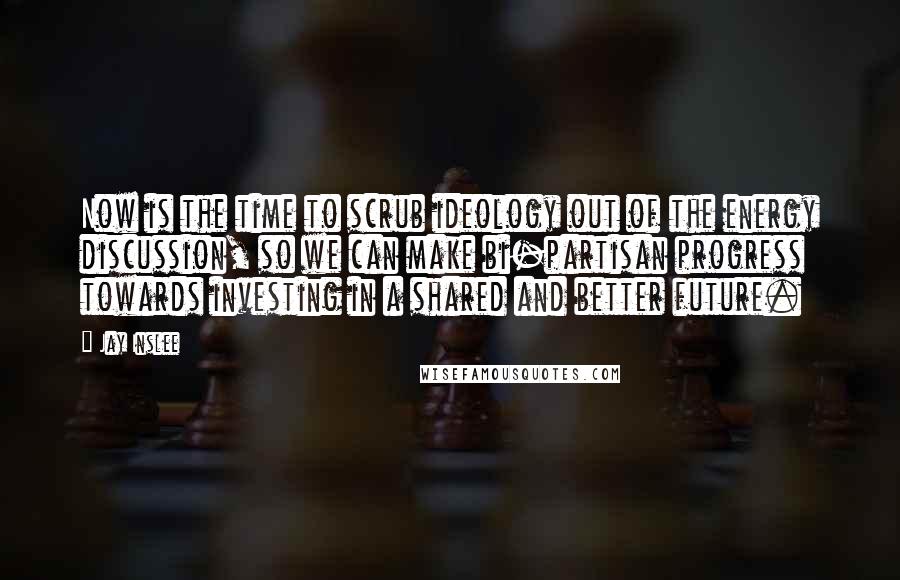 Jay Inslee Quotes: Now is the time to scrub ideology out of the energy discussion, so we can make bi-partisan progress towards investing in a shared and better future.
