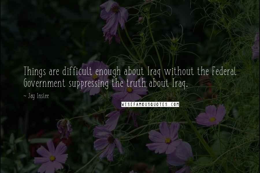 Jay Inslee Quotes: Things are difficult enough about Iraq without the Federal Government suppressing the truth about Iraq.