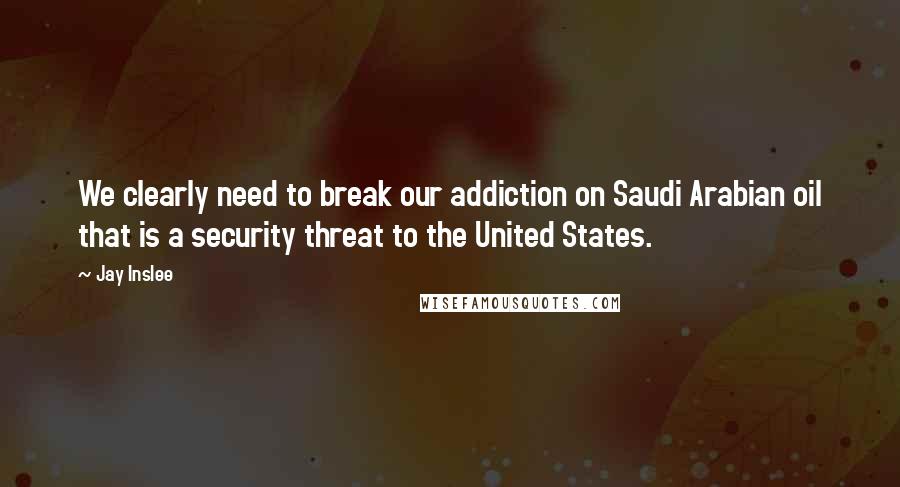 Jay Inslee Quotes: We clearly need to break our addiction on Saudi Arabian oil that is a security threat to the United States.