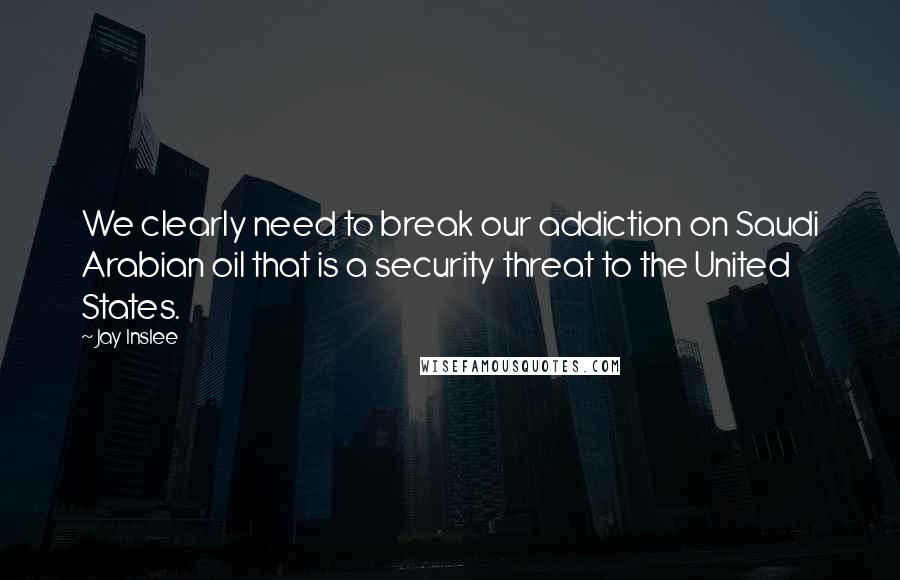 Jay Inslee Quotes: We clearly need to break our addiction on Saudi Arabian oil that is a security threat to the United States.