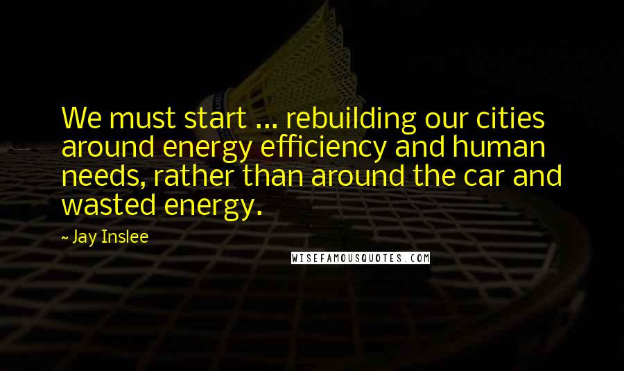 Jay Inslee Quotes: We must start ... rebuilding our cities around energy efficiency and human needs, rather than around the car and wasted energy.