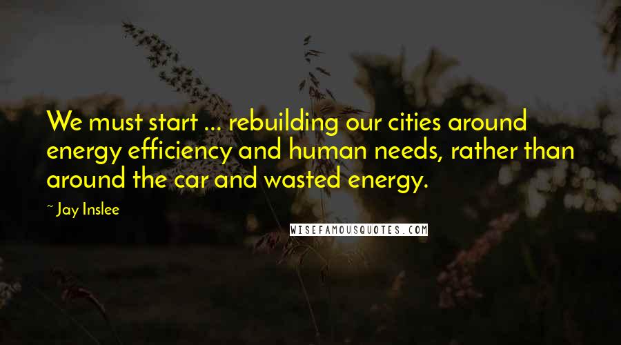 Jay Inslee Quotes: We must start ... rebuilding our cities around energy efficiency and human needs, rather than around the car and wasted energy.