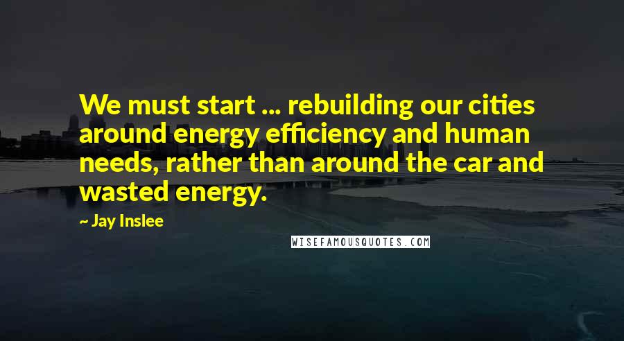 Jay Inslee Quotes: We must start ... rebuilding our cities around energy efficiency and human needs, rather than around the car and wasted energy.