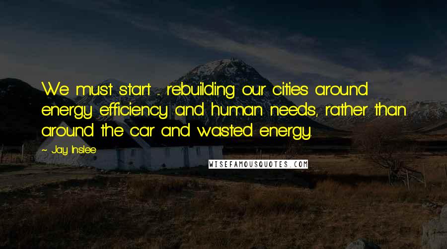 Jay Inslee Quotes: We must start ... rebuilding our cities around energy efficiency and human needs, rather than around the car and wasted energy.