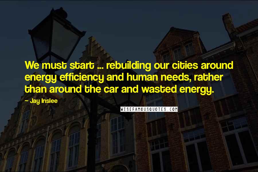Jay Inslee Quotes: We must start ... rebuilding our cities around energy efficiency and human needs, rather than around the car and wasted energy.