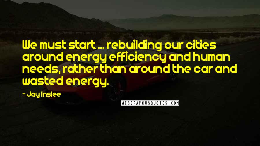 Jay Inslee Quotes: We must start ... rebuilding our cities around energy efficiency and human needs, rather than around the car and wasted energy.