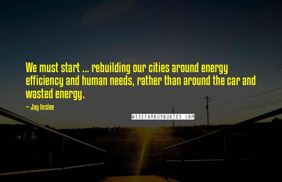 Jay Inslee Quotes: We must start ... rebuilding our cities around energy efficiency and human needs, rather than around the car and wasted energy.