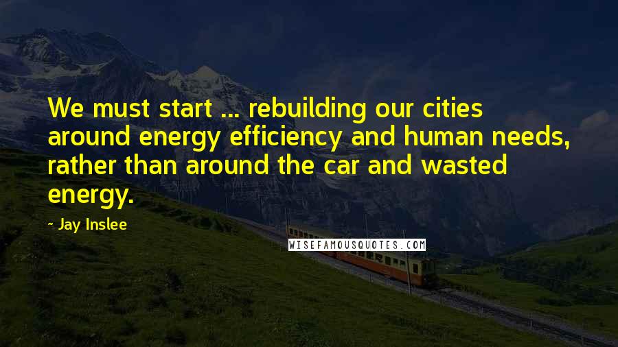 Jay Inslee Quotes: We must start ... rebuilding our cities around energy efficiency and human needs, rather than around the car and wasted energy.