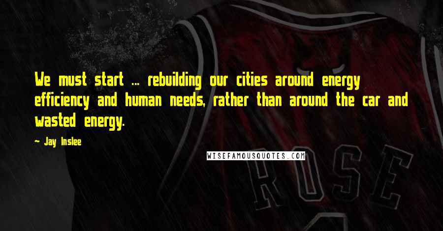 Jay Inslee Quotes: We must start ... rebuilding our cities around energy efficiency and human needs, rather than around the car and wasted energy.