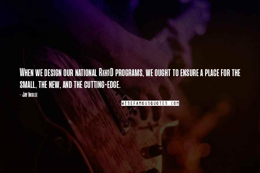 Jay Inslee Quotes: When we design our national R&D programs, we ought to ensure a place for the small, the new, and the cutting-edge.