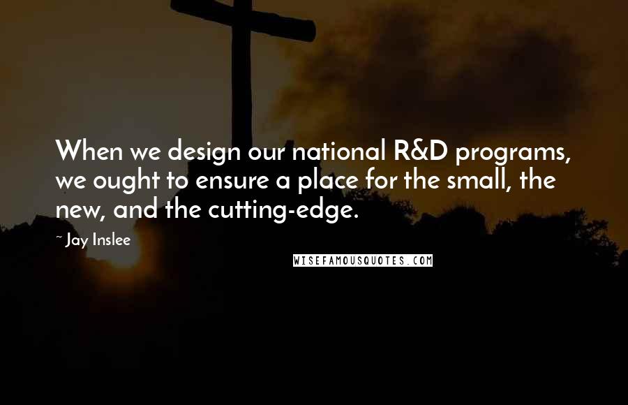 Jay Inslee Quotes: When we design our national R&D programs, we ought to ensure a place for the small, the new, and the cutting-edge.