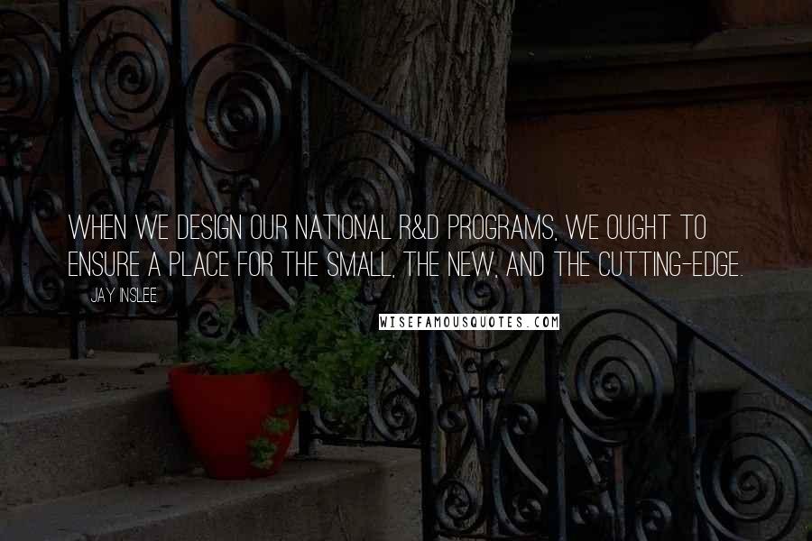 Jay Inslee Quotes: When we design our national R&D programs, we ought to ensure a place for the small, the new, and the cutting-edge.