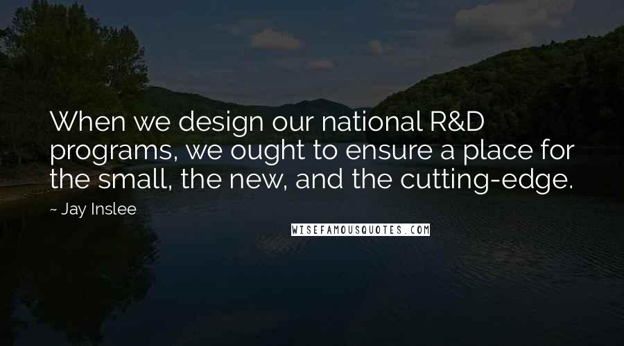 Jay Inslee Quotes: When we design our national R&D programs, we ought to ensure a place for the small, the new, and the cutting-edge.