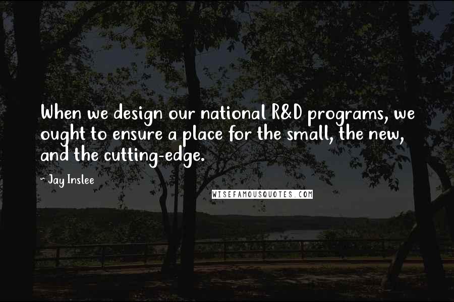 Jay Inslee Quotes: When we design our national R&D programs, we ought to ensure a place for the small, the new, and the cutting-edge.
