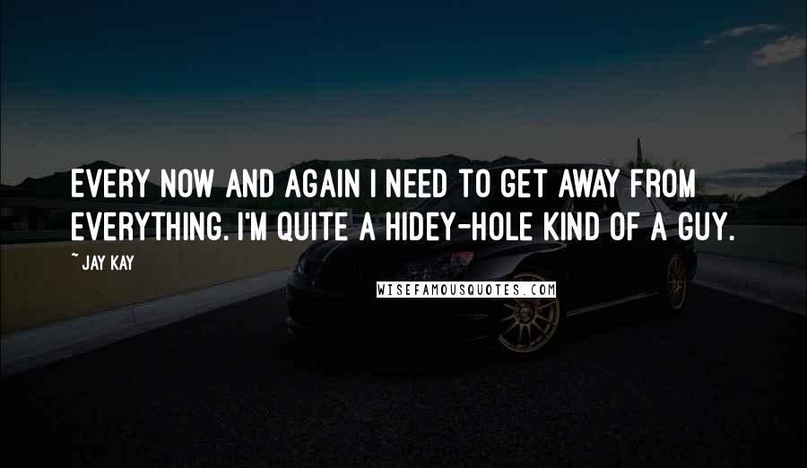 Jay Kay Quotes: Every now and again I need to get away from everything. I'm quite a hidey-hole kind of a guy.