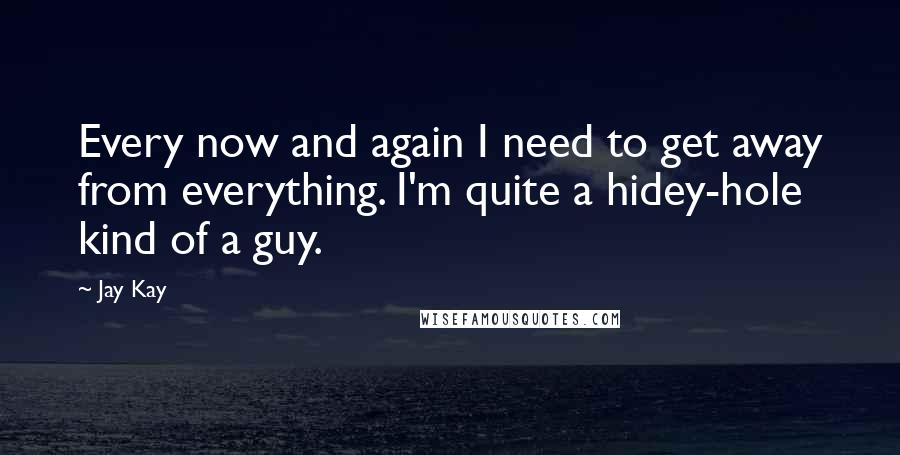 Jay Kay Quotes: Every now and again I need to get away from everything. I'm quite a hidey-hole kind of a guy.