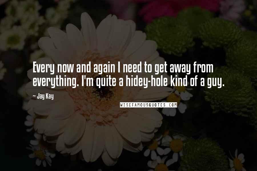 Jay Kay Quotes: Every now and again I need to get away from everything. I'm quite a hidey-hole kind of a guy.