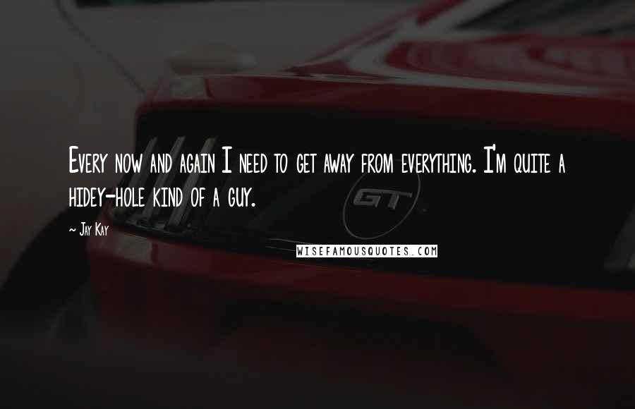 Jay Kay Quotes: Every now and again I need to get away from everything. I'm quite a hidey-hole kind of a guy.