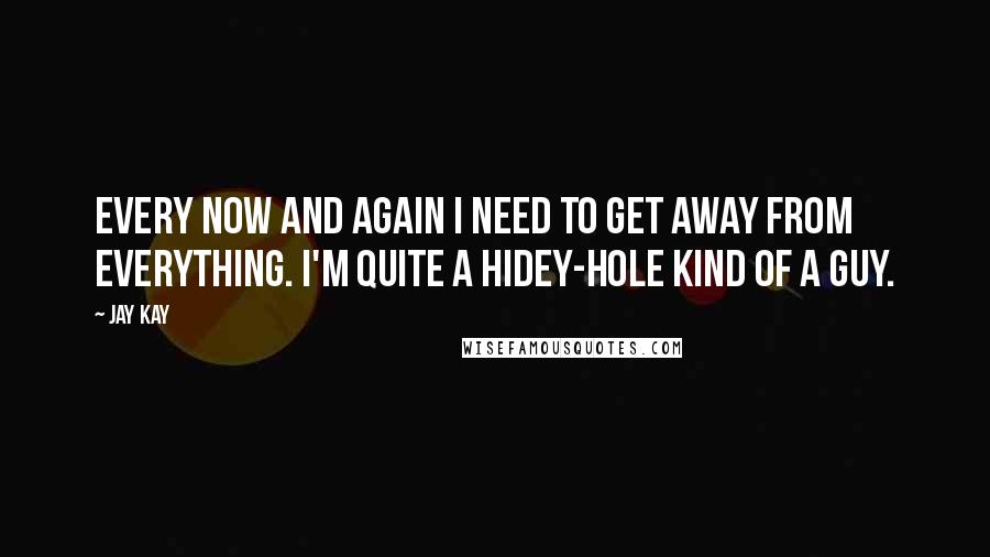 Jay Kay Quotes: Every now and again I need to get away from everything. I'm quite a hidey-hole kind of a guy.