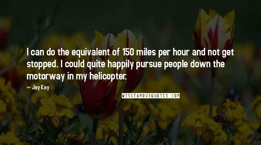 Jay Kay Quotes: I can do the equivalent of 150 miles per hour and not get stopped. I could quite happily pursue people down the motorway in my helicopter.