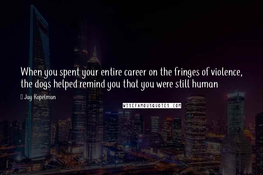 Jay Kopelman Quotes: When you spent your entire career on the fringes of violence, the dogs helped remind you that you were still human