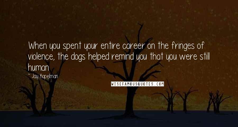 Jay Kopelman Quotes: When you spent your entire career on the fringes of violence, the dogs helped remind you that you were still human