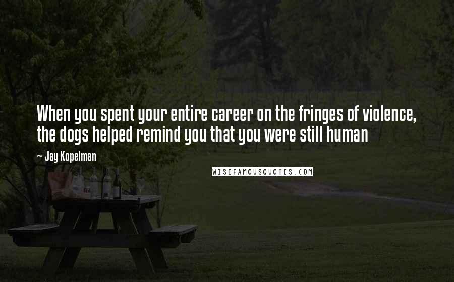 Jay Kopelman Quotes: When you spent your entire career on the fringes of violence, the dogs helped remind you that you were still human