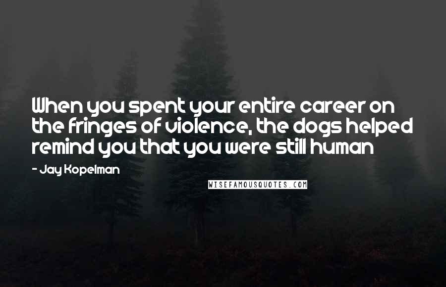 Jay Kopelman Quotes: When you spent your entire career on the fringes of violence, the dogs helped remind you that you were still human