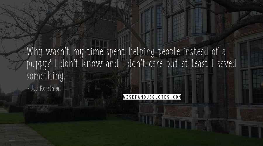 Jay Kopelman Quotes: Why wasn't my time spent helping people instead of a puppy? I don't know and I don't care but at least I saved something.