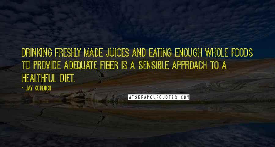 Jay Kordich Quotes: Drinking freshly made juices and eating enough whole foods to provide adequate fiber is a sensible approach to a healthful diet.