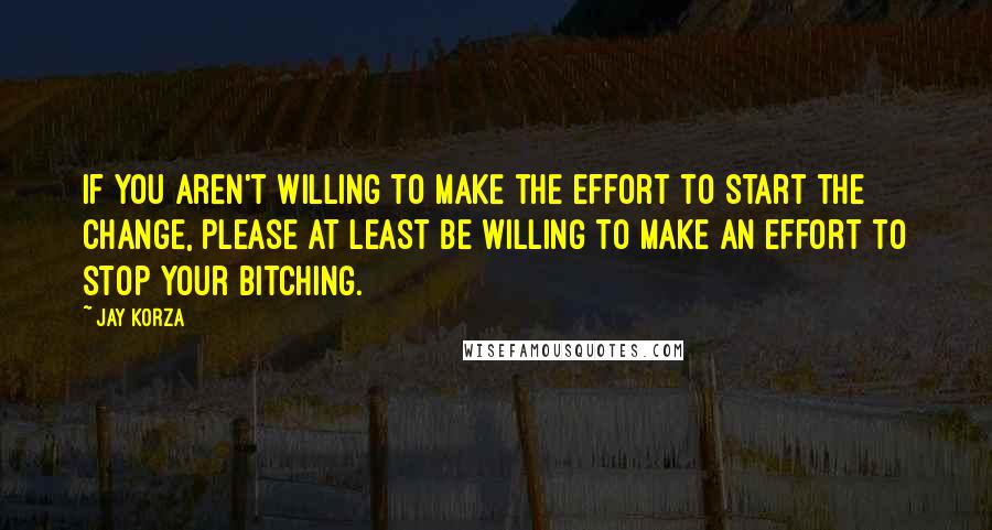 Jay Korza Quotes: If you aren't willing to make the effort to start the change, please at least be willing to make an effort to stop your bitching.