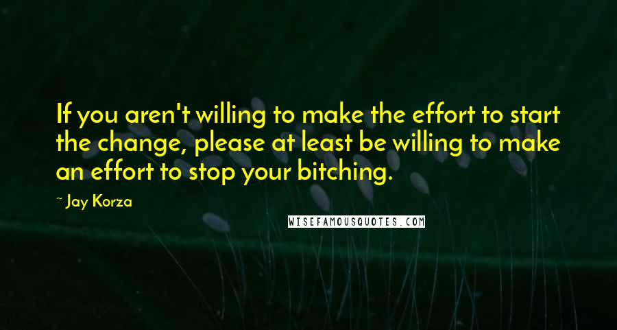 Jay Korza Quotes: If you aren't willing to make the effort to start the change, please at least be willing to make an effort to stop your bitching.