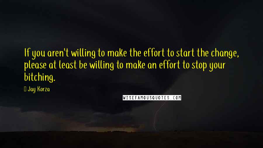 Jay Korza Quotes: If you aren't willing to make the effort to start the change, please at least be willing to make an effort to stop your bitching.