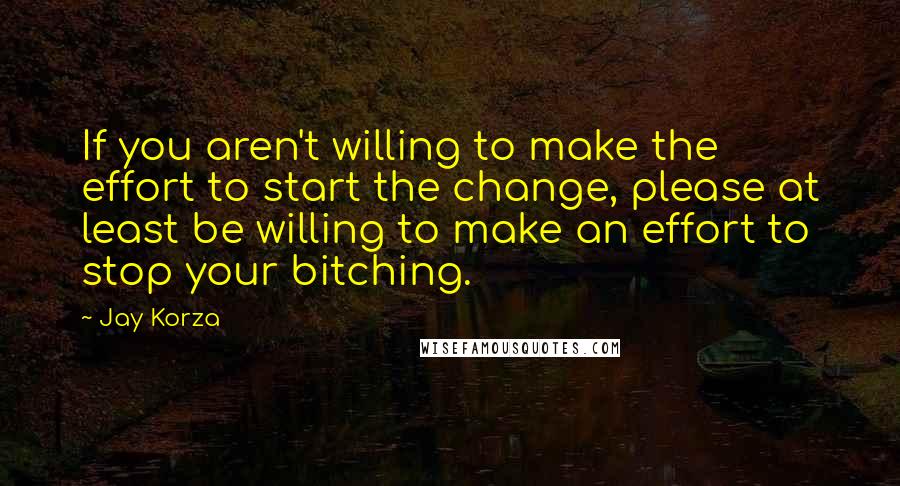 Jay Korza Quotes: If you aren't willing to make the effort to start the change, please at least be willing to make an effort to stop your bitching.