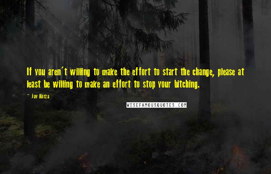 Jay Korza Quotes: If you aren't willing to make the effort to start the change, please at least be willing to make an effort to stop your bitching.