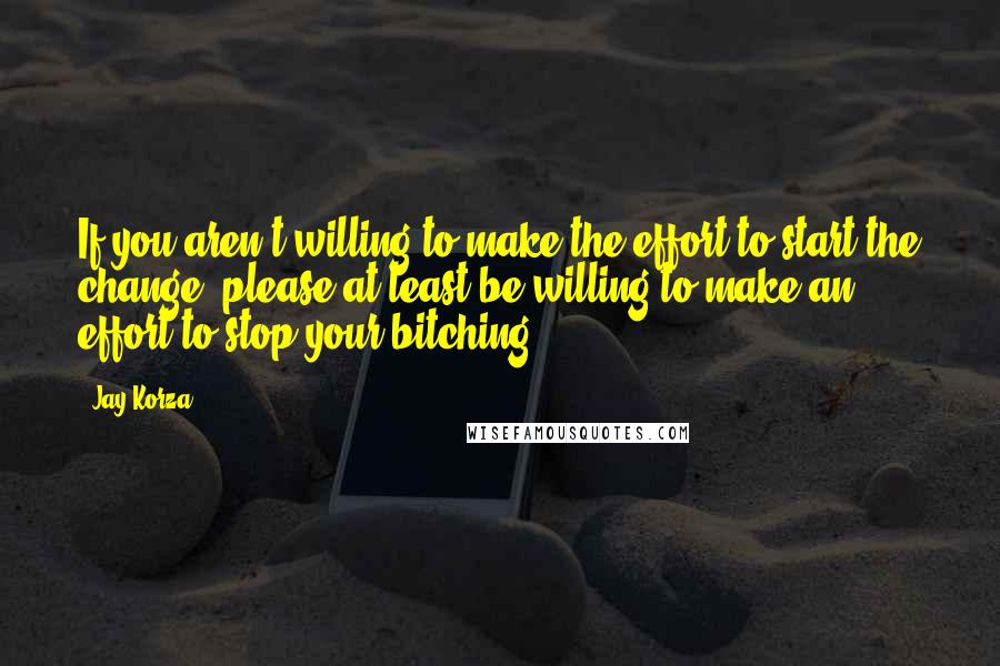 Jay Korza Quotes: If you aren't willing to make the effort to start the change, please at least be willing to make an effort to stop your bitching.