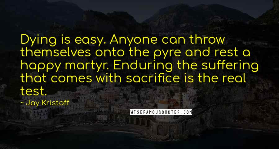 Jay Kristoff Quotes: Dying is easy. Anyone can throw themselves onto the pyre and rest a happy martyr. Enduring the suffering that comes with sacrifice is the real test.